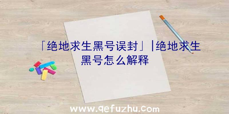 「绝地求生黑号误封」|绝地求生黑号怎么解释